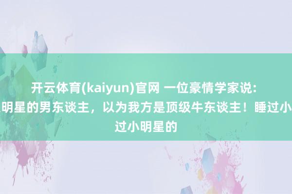 开云体育(kaiyun)官网 一位豪情学家说: 睡过大明星的男东谈主,以为我方是顶级牛东谈主!睡过小明星的