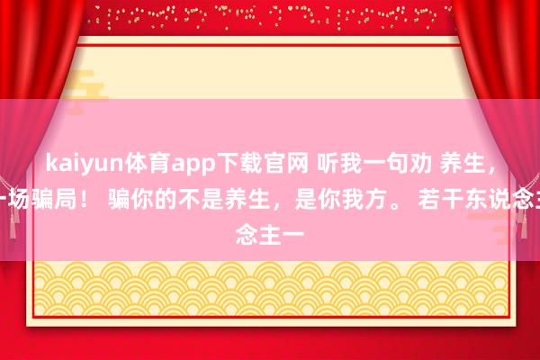 kaiyun体育app下载官网 听我一句劝 养生，是一场骗局！ 骗你的不是养生，是你我方。 若干东说念主一