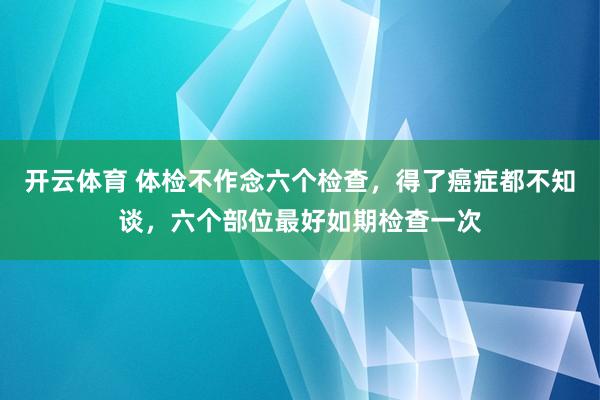 开云体育 体检不作念六个检查，得了癌症都不知谈，六个部位最好如期检查一次