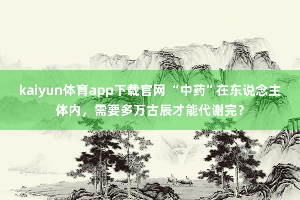 kaiyun体育app下载官网 “中药”在东说念主体内，需要多万古辰才能代谢完？