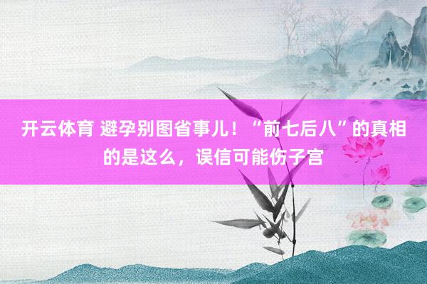 开云体育 避孕别图省事儿！“前七后八”的真相的是这么，误信可能伤子宫