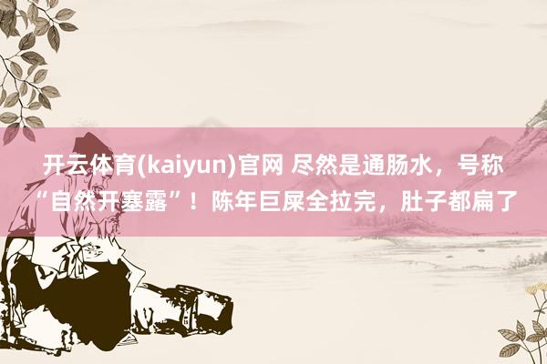 开云体育(kaiyun)官网 尽然是通肠水，号称“自然开塞露”！陈年巨屎全拉完，肚子都扁了