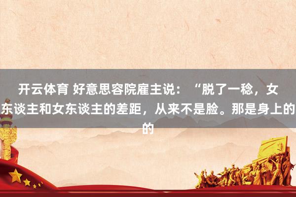 开云体育 好意思容院雇主说： “脱了一稔，女东谈主和女东谈主的差距，从来不是脸。那是身上的