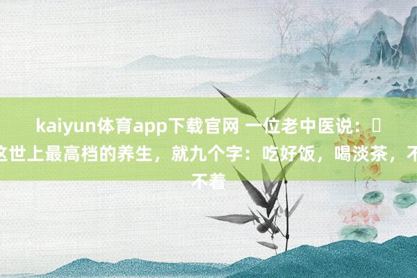 kaiyun体育app下载官网 一位老中医说:“这世上最高档的养生,就九个字:吃好饭,喝淡茶,不着