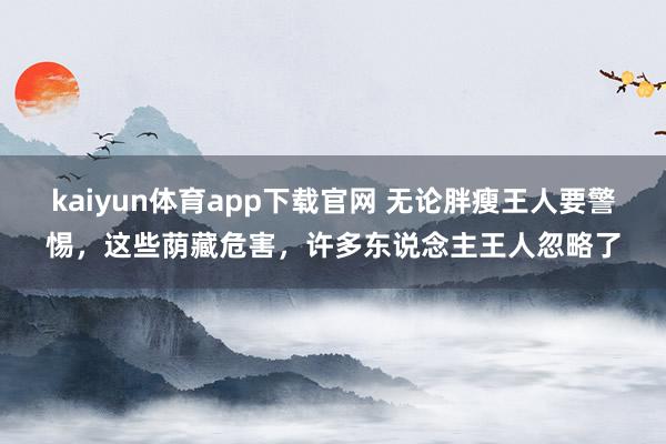 kaiyun体育app下载官网 无论胖瘦王人要警惕，这些荫藏危害，许多东说念主王人忽略了