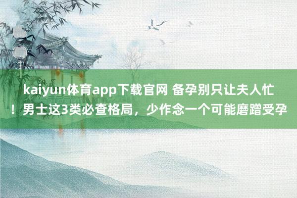 kaiyun体育app下载官网 备孕别只让夫人忙！男士这3类必查格局，少作念一个可能磨蹭受孕