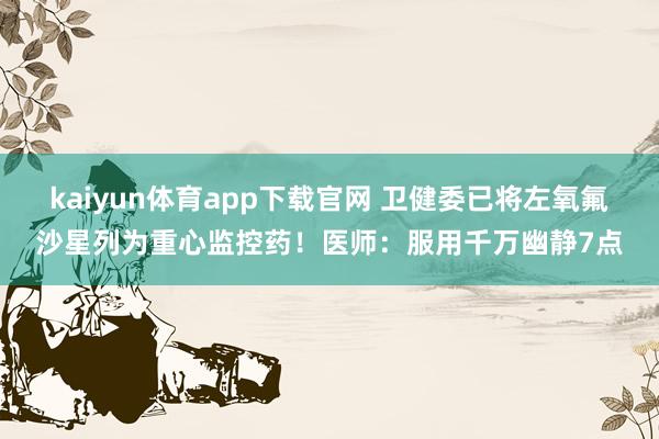 kaiyun体育app下载官网 卫健委已将左氧氟沙星列为重心监控药！医师：服用千万幽静7点
