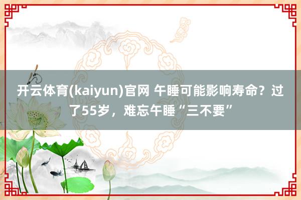 开云体育(kaiyun)官网 午睡可能影响寿命?过了55岁,难忘午睡“三不要”