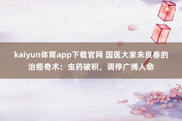 kaiyun体育app下载官网 国医大家朱良春的治癌奇术：虫药破积，调停广博人命