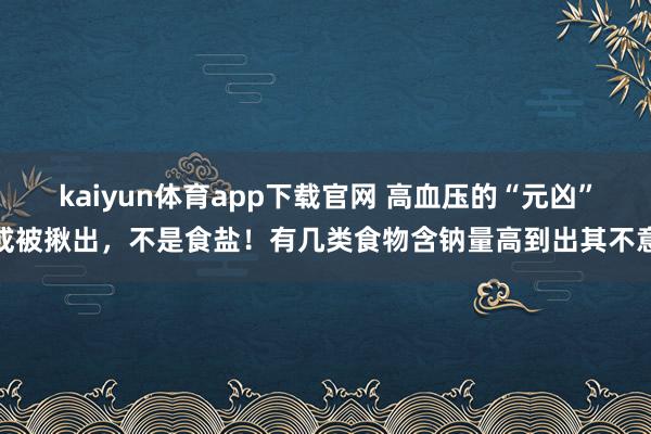 kaiyun体育app下载官网 高血压的“元凶”或被揪出，不是食盐！有几类食物含钠量高到出其不意