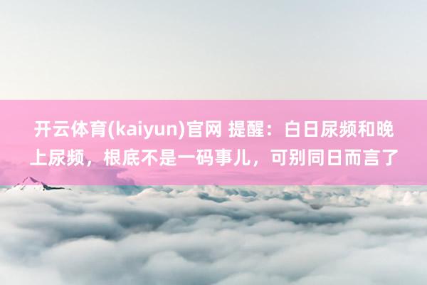 开云体育(kaiyun)官网 提醒:白日尿频和晚上尿频,根底不是一码事儿,可别同日而言了