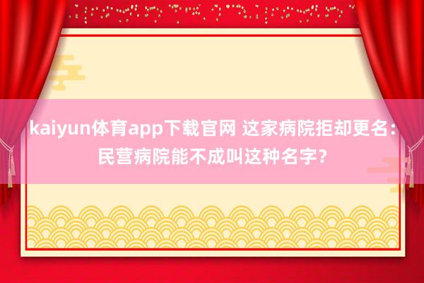 kaiyun体育app下载官网 这家病院拒却更名：民营病院能不成叫这种名字？