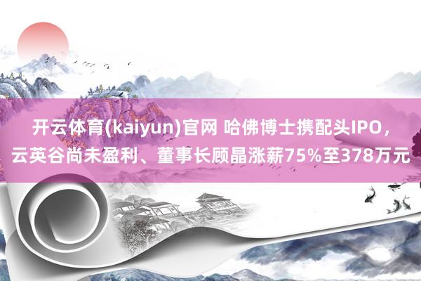 开云体育(kaiyun)官网 哈佛博士携配头IPO，云英谷尚未盈利、董事长顾晶涨薪75%至378万元
