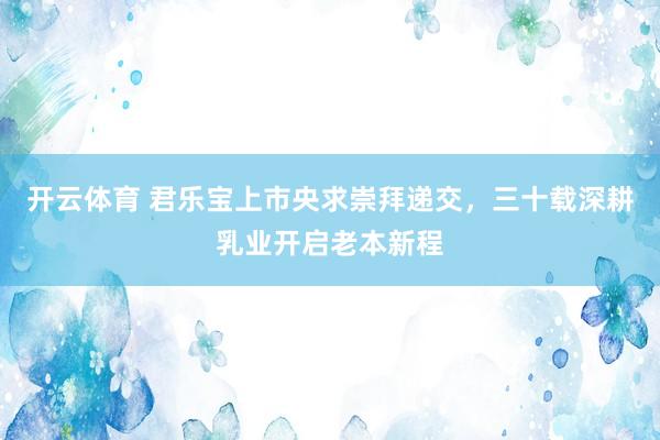 开云体育 君乐宝上市央求崇拜递交，三十载深耕乳业开启老本新程