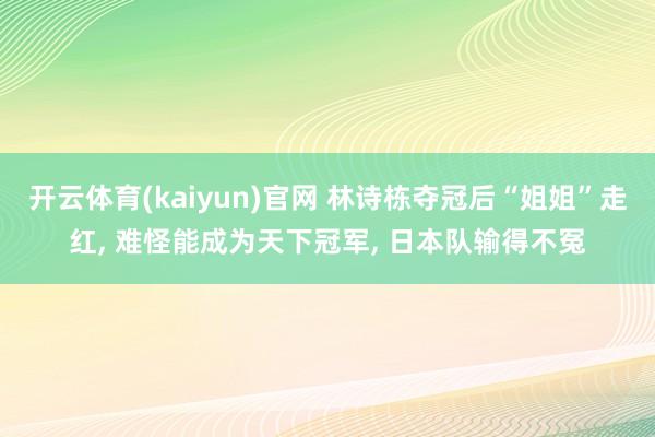 开云体育(kaiyun)官网 林诗栋夺冠后“姐姐”走红， 难怪能成为天下冠军， 日本队输得不冤