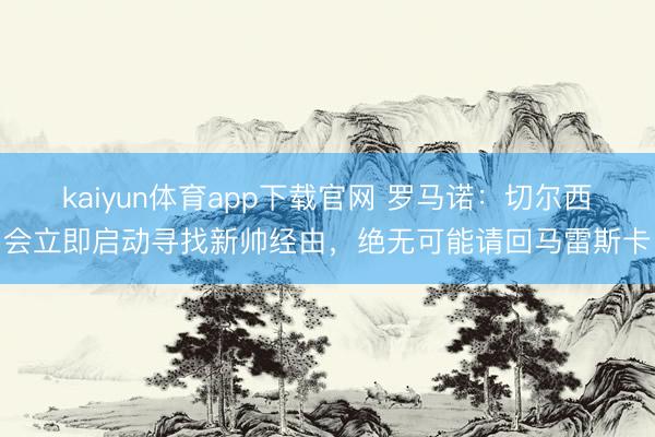 kaiyun体育app下载官网 罗马诺：切尔西会立即启动寻找新帅经由，绝无可能请回马雷斯卡