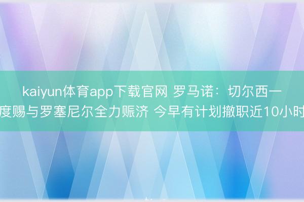 kaiyun体育app下载官网 罗马诺：切尔西一度赐与罗塞尼尔全力赈济 今早有计划撤职近10小时