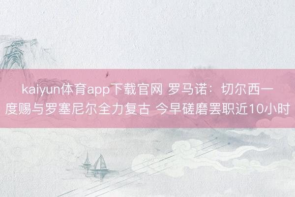 kaiyun体育app下载官网 罗马诺：切尔西一度赐与罗塞尼尔全力复古 今早磋磨罢职近10小时