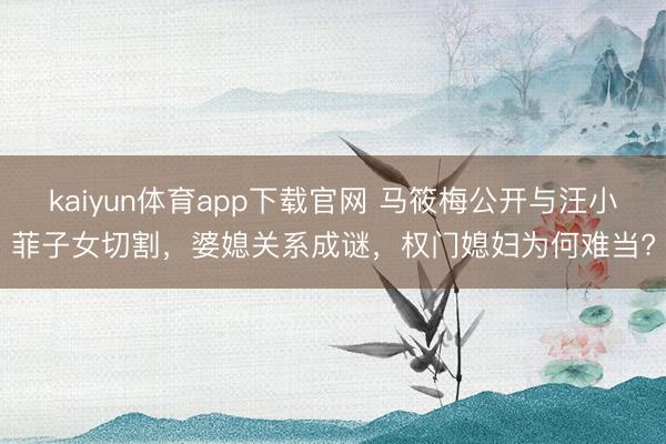 kaiyun体育app下载官网 马筱梅公开与汪小菲子女切割，婆媳关系成谜，权门媳妇为何难当?