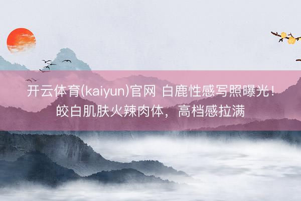 开云体育(kaiyun)官网 白鹿性感写照曝光！皎白肌肤火辣肉体，高档感拉满
