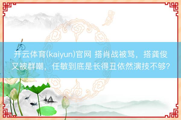 开云体育(kaiyun)官网 搭肖战被骂，搭龚俊又被群嘲，任敏到底是长得丑依然演技不够？