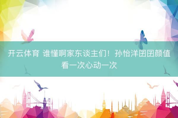 开云体育 谁懂啊家东谈主们！孙怡洋囝囝颜值看一次心动一次