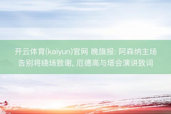 开云体育(kaiyun)官网 晚旗报: 阿森纳主场告别将绕场致谢， 厄德高与塔会演讲致词