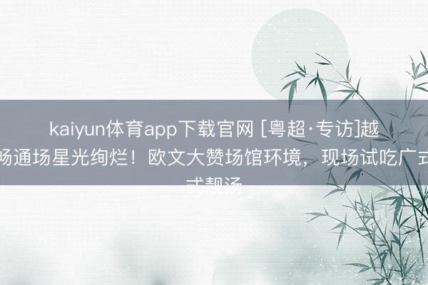 kaiyun体育app下载官网 [粤超·专访]越秀山畅通场星光绚烂！欧文大赞场馆环境，现场试吃广式靓汤