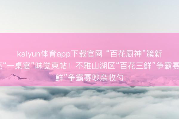 kaiyun体育app下载官网 “百花厨神”簇新出炉 点亮“一桌宴”味觉柬帖！不雅山湖区“百花三鲜”争霸赛吵杂收勺