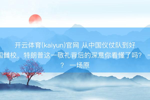 开云体育(kaiyun)官网 从中国仪仗队到好意思国雠校，特朗普这一敬礼背后的深意你看懂了吗？ 一场原