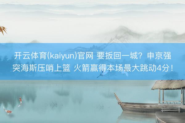 开云体育(kaiyun)官网 要扳回一城？申京强突海斯压哨上篮 火箭赢得本场最大跳动4分！
