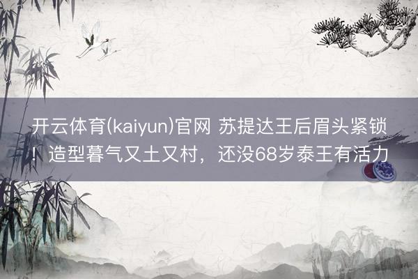 开云体育(kaiyun)官网 苏提达王后眉头紧锁！造型暮气又土又村，还没68岁泰王有活力
