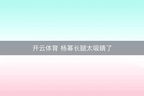 开云体育 杨幂长腿太吸睛了