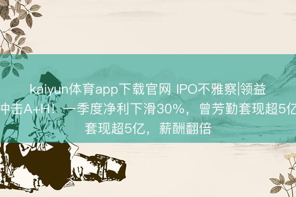 kaiyun体育app下载官网 IPO不雅察|领益智造第三次冲击A+H！一季度净利下滑30%，曾芳勤套现超5亿，薪酬翻倍