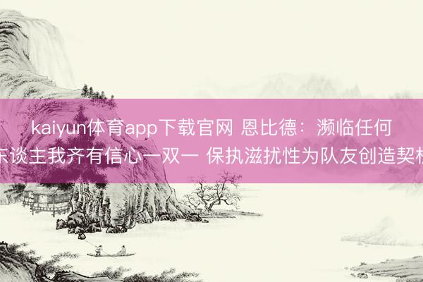 kaiyun体育app下载官网 恩比德：濒临任何东谈主我齐有信心一双一 保执滋扰性为队友创造契机