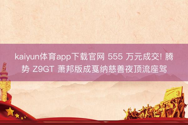 kaiyun体育app下载官网 555 万元成交! 腾势 Z9GT 萧邦版成戛纳慈善夜顶流座驾