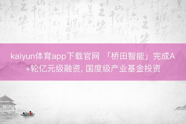 kaiyun体育app下载官网 「桥田智能」完成A+轮亿元级融资, 国度级产业基金投资