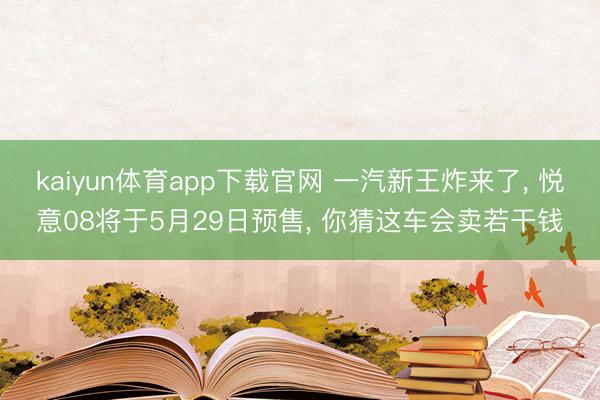 kaiyun体育app下载官网 一汽新王炸来了， 悦意08将于5月29日预售， 你猜这车会卖若干钱