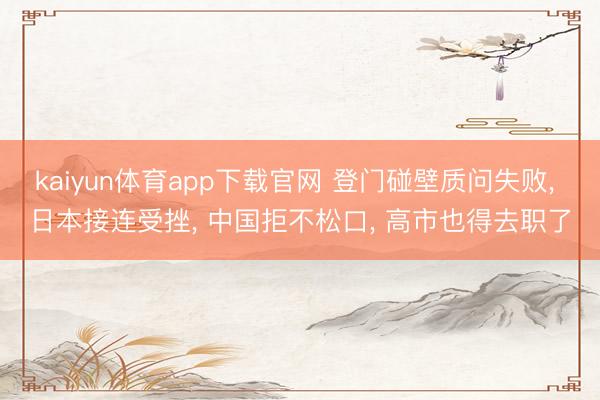 kaiyun体育app下载官网 登门碰壁质问失败， 日本接连受挫， 中国拒不松口， 高市也得去职了