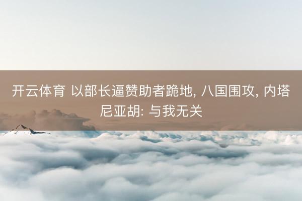 开云体育 以部长逼赞助者跪地， 八国围攻， 内塔尼亚胡: 与我无关
