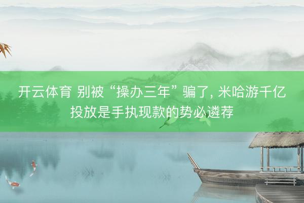 开云体育 别被 “操办三年” 骗了， 米哈游千亿投放是手执现款的势必遴荐
