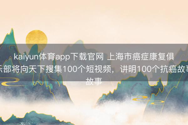 kaiyun体育app下载官网 上海市癌症康复俱乐部将向天下搜集100个短视频,讲明100个抗癌故事