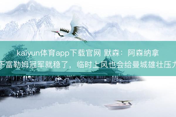 kaiyun体育app下载官网 默森：阿森纳拿下富勒姆冠军就稳了，临时上风也会给曼城雄壮压力