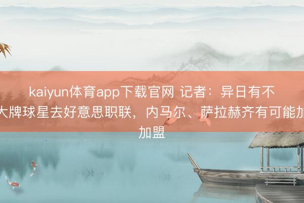 kaiyun体育app下载官网 记者：异日有不少大牌球星去好意思职联，内马尔、萨拉赫齐有可能加盟