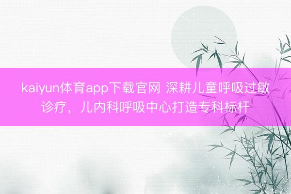 kaiyun体育app下载官网 深耕儿童呼吸过敏诊疗,儿内科呼吸中心打造专科标杆