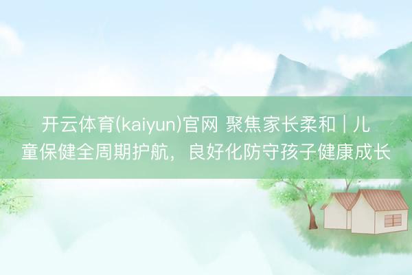 开云体育(kaiyun)官网 聚焦家长柔和 | 儿童保健全周期护航，良好化防守孩子健康成长
