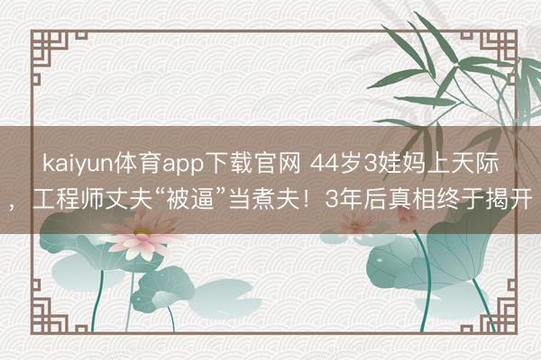 kaiyun体育app下载官网 44岁3娃妈上天际,工程师丈夫“被逼”当煮夫!3年后真相终于揭开