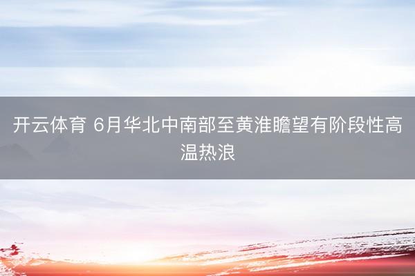 开云体育 6月华北中南部至黄淮瞻望有阶段性高温热浪