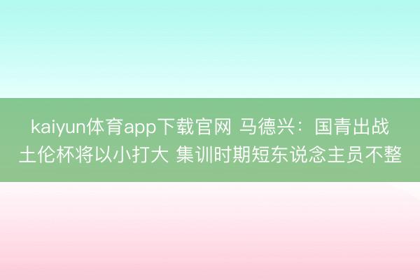 kaiyun体育app下载官网 马德兴：国青出战土伦杯将以小打大 集训时期短东说念主员不整