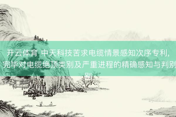 开云体育 中天科技苦求电缆情景感知次序专利， 完毕对电缆绝顶类别及严重进程的精确感知与判别